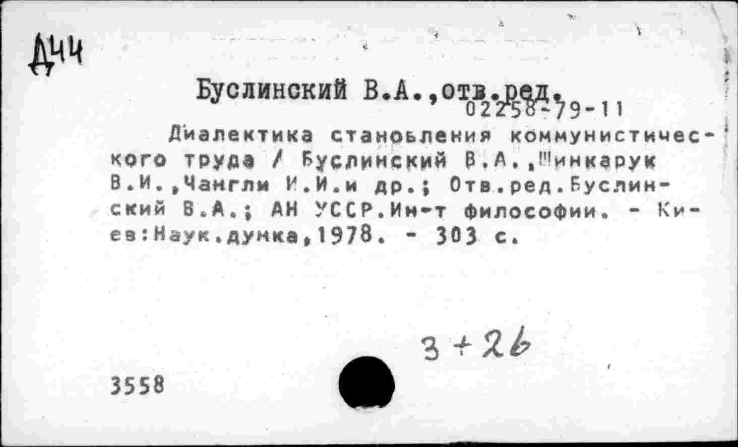 ﻿ДНИ
Буслинокий В.А.,О^12.^^91| Диалектика становления коммунистичес кого труде / Буслинский В.А,.Нинкарук В.И..Чанглм И.И.и др.; Отв.ред.Буслин-ский 8.А.; АН УССР.Ин-т философии. - Киев :Наук.думка,1978. - ЗОЭ с.
з
3558